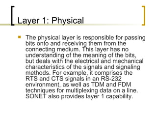 Layer 1: Physical The physical layer is responsible for passing bits onto and receiving them from the connecting medium. This layer has no understanding of the meaning of the bits, but deals with the electrical and mechanical characteristics of the signals and signaling methods. For example, it comprises the RTS and CTS signals in an RS-232 environment, as well as TDM and FDM techniques for multiplexing data on a line. SONET also provides layer 1 capability. 