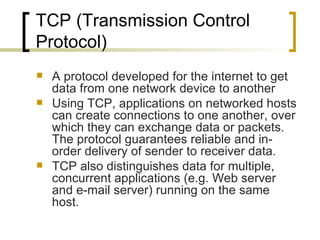 TCP (Transmission Control Protocol) A protocol developed for the internet to get data from one network device to another Using TCP, applications on networked hosts can create connections to one another, over which they can exchange data or packets. The protocol guarantees reliable and in-order delivery of sender to receiver data.  TCP also distinguishes data for multiple, concurrent applications (e.g. Web server and e-mail server) running on the same host.  