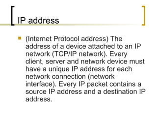 IP address (Internet Protocol address) The address of a device attached to an IP network (TCP/IP network). Every client, server and network device must have a unique IP address for each network connection (network interface). Every IP packet contains a source IP address and a destination IP address. 