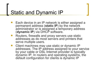 Static and Dynamic IP Each device in an IP network is either assigned a permanent address ( static IP ) by the network administrator or is assigned a temporary address ( dynamic IP ) via DHCP software. Routers, firewalls and proxy servers use static addresses as do most servers and printers that serve multiple users.  Client machines may use static or dynamic IP addresses. The IP address assigned to your service by your cable or DSL Internet provider is typically dynamic IP. In routers and operating systems, the default configuration for clients is dynamic IP 