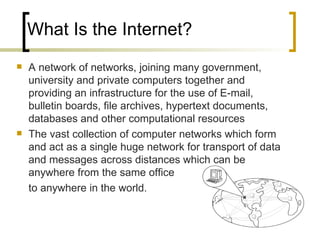 What Is the Internet? A network of networks, joining many government, university and private computers together and providing an infrastructure for the use of E-mail, bulletin boards, file archives, hypertext documents, databases and other computational resources The vast collection of computer networks which form and act as a single huge network for transport of data and messages across distances which can be anywhere from the same office  to anywhere in the world. 