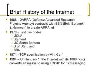 Brief History of the Internet 1968 - DARPA (Defense Advanced Research Projects Agency) contracts with BBN (Bolt, Beranek & Newman) to create ARPAnet 1970 - First five nodes:  UCLA Stanford UC Santa Barbara U of Utah, and  BBN 1974 - TCP specification by Vint Cerf 1984 – On January 1, the Internet with its 1000 hosts converts en masse to using TCP/IP for its messaging 