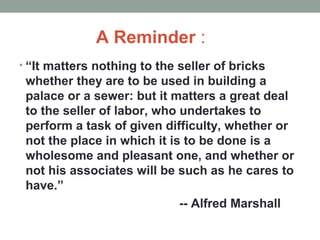 A Reminder :
• “It matters nothing to the seller of bricks
whether they are to be used in building a
palace or a sewer: but it matters a great deal
to the seller of labor, who undertakes to
perform a task of given difficulty, whether or
not the place in which it is to be done is a
wholesome and pleasant one, and whether or
not his associates will be such as he cares to
have.”
-- Alfred Marshall
 