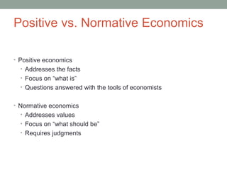 Positive vs. Normative Economics
• Positive economics
• Addresses the facts
• Focus on “what is”
• Questions answered with the tools of economists
• Normative economics
• Addresses values
• Focus on “what should be”
• Requires judgments
 