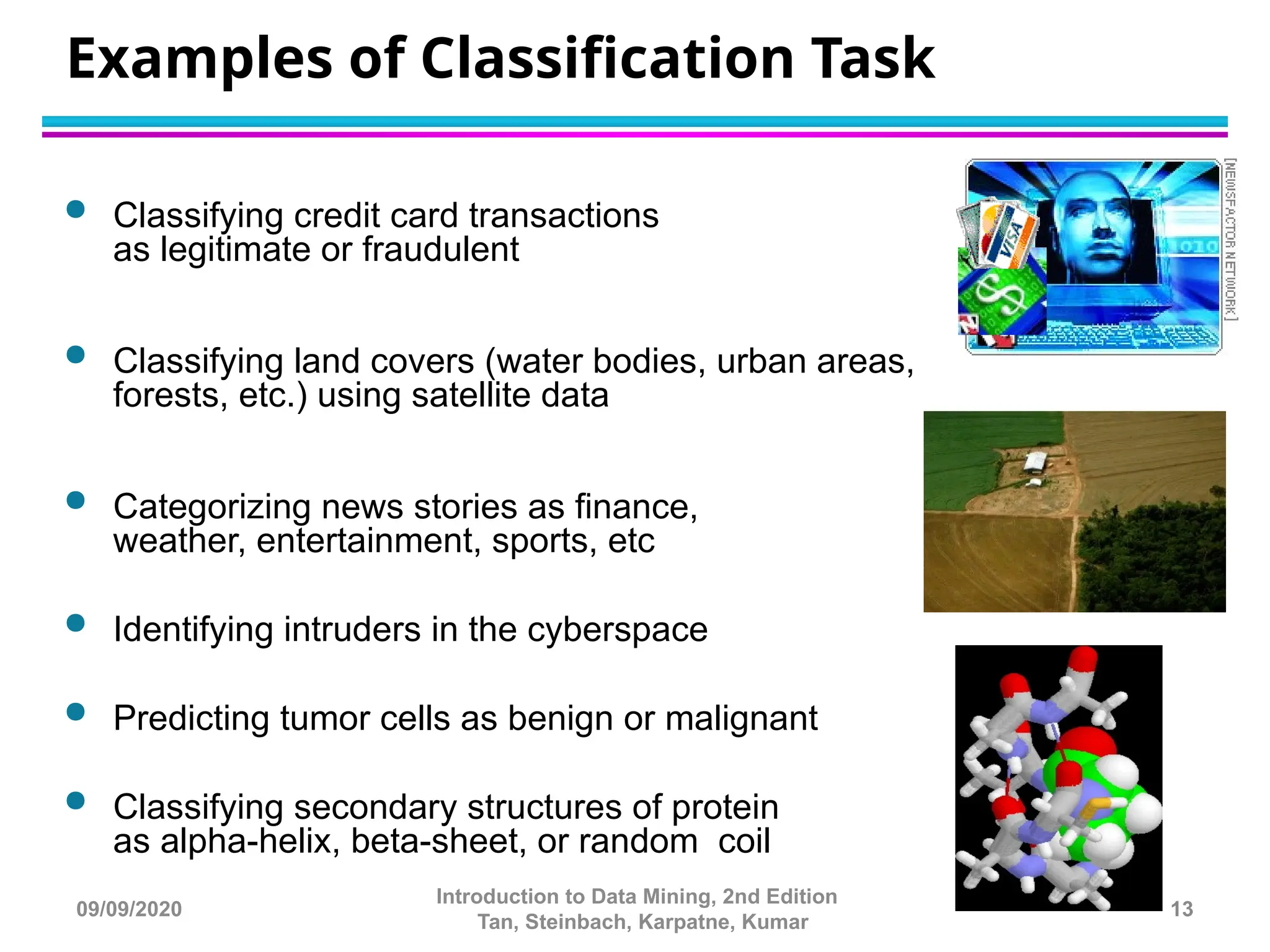  Classifying credit card transactions
as legitimate or fraudulent
 Classifying land covers (water bodies, urban areas,
forests, etc.) using satellite data
 Categorizing news stories as finance,
weather, entertainment, sports, etc
 Identifying intruders in the cyberspace
 Predicting tumor cells as benign or malignant
 Classifying secondary structures of protein
as alpha-helix, beta-sheet, or random coil
Examples of Classification Task
13
Introduction to Data Mining, 2nd Edition
Tan, Steinbach, Karpatne, Kumar
09/09/2020
 