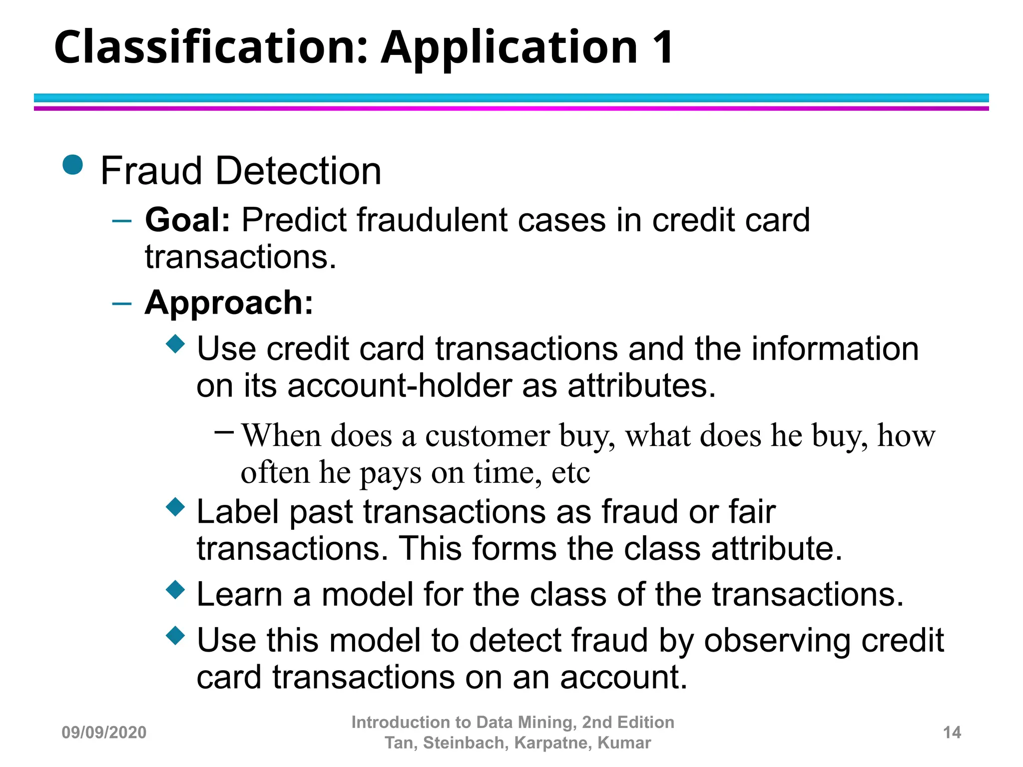 Classification: Application 1
 Fraud Detection
– Goal: Predict fraudulent cases in credit card
transactions.
– Approach:
 Use credit card transactions and the information
on its account-holder as attributes.
– When does a customer buy, what does he buy, how
often he pays on time, etc
 Label past transactions as fraud or fair
transactions. This forms the class attribute.
 Learn a model for the class of the transactions.
 Use this model to detect fraud by observing credit
card transactions on an account.
14
Introduction to Data Mining, 2nd Edition
Tan, Steinbach, Karpatne, Kumar
09/09/2020
 