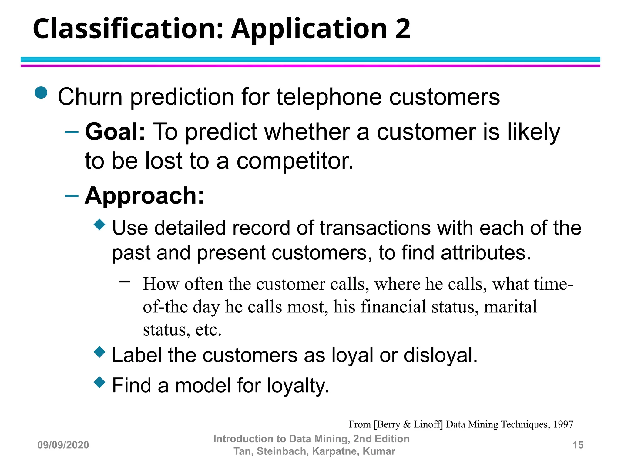 Classification: Application 2
 Churn prediction for telephone customers
– Goal: To predict whether a customer is likely
to be lost to a competitor.
– Approach:
 Use detailed record of transactions with each of the
past and present customers, to find attributes.
– How often the customer calls, where he calls, what time-
of-the day he calls most, his financial status, marital
status, etc.
 Label the customers as loyal or disloyal.
 Find a model for loyalty.
From [Berry & Linoff] Data Mining Techniques, 1997
15
Introduction to Data Mining, 2nd Edition
Tan, Steinbach, Karpatne, Kumar
09/09/2020
 