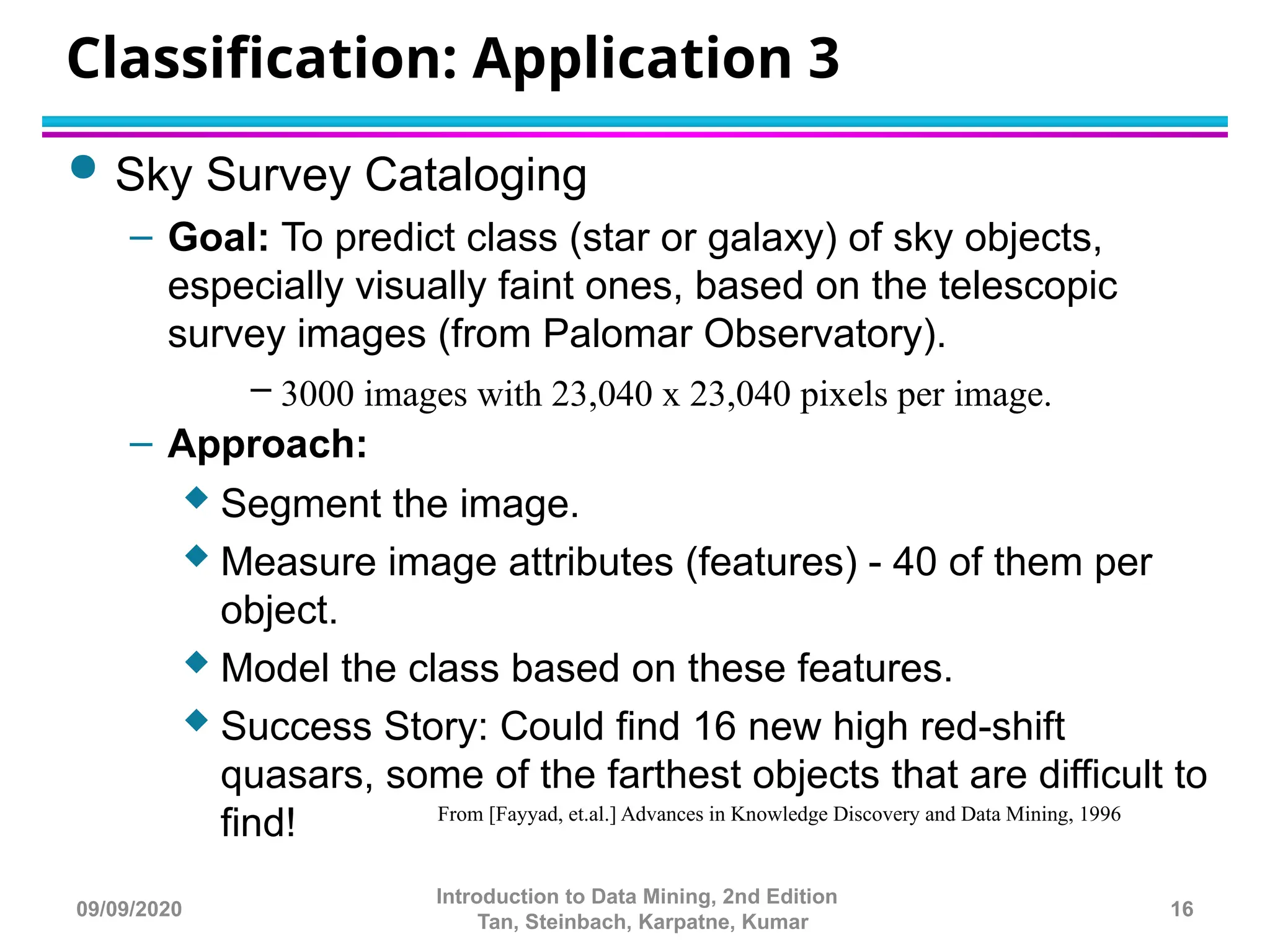 Classification: Application 3
 Sky Survey Cataloging
– Goal: To predict class (star or galaxy) of sky objects,
especially visually faint ones, based on the telescopic
survey images (from Palomar Observatory).
– 3000 images with 23,040 x 23,040 pixels per image.
– Approach:
 Segment the image.
 Measure image attributes (features) - 40 of them per
object.
 Model the class based on these features.
 Success Story: Could find 16 new high red-shift
quasars, some of the farthest objects that are difficult to
find! From [Fayyad, et.al.] Advances in Knowledge Discovery and Data Mining, 1996
16
Introduction to Data Mining, 2nd Edition
Tan, Steinbach, Karpatne, Kumar
09/09/2020
 