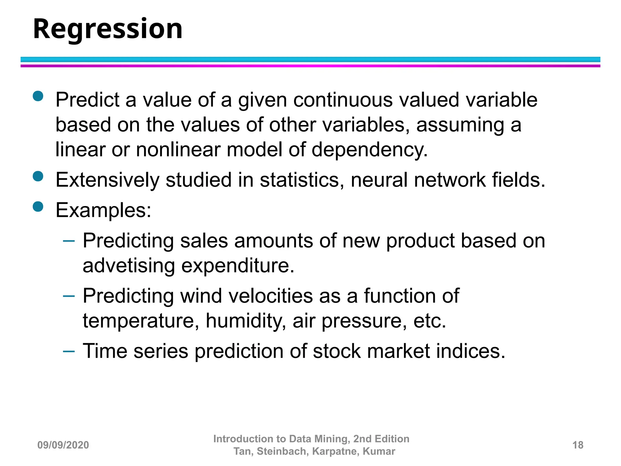 Regression
 Predict a value of a given continuous valued variable
based on the values of other variables, assuming a
linear or nonlinear model of dependency.
 Extensively studied in statistics, neural network fields.
 Examples:
– Predicting sales amounts of new product based on
advetising expenditure.
– Predicting wind velocities as a function of
temperature, humidity, air pressure, etc.
– Time series prediction of stock market indices.
18
Introduction to Data Mining, 2nd Edition
Tan, Steinbach, Karpatne, Kumar
09/09/2020
 