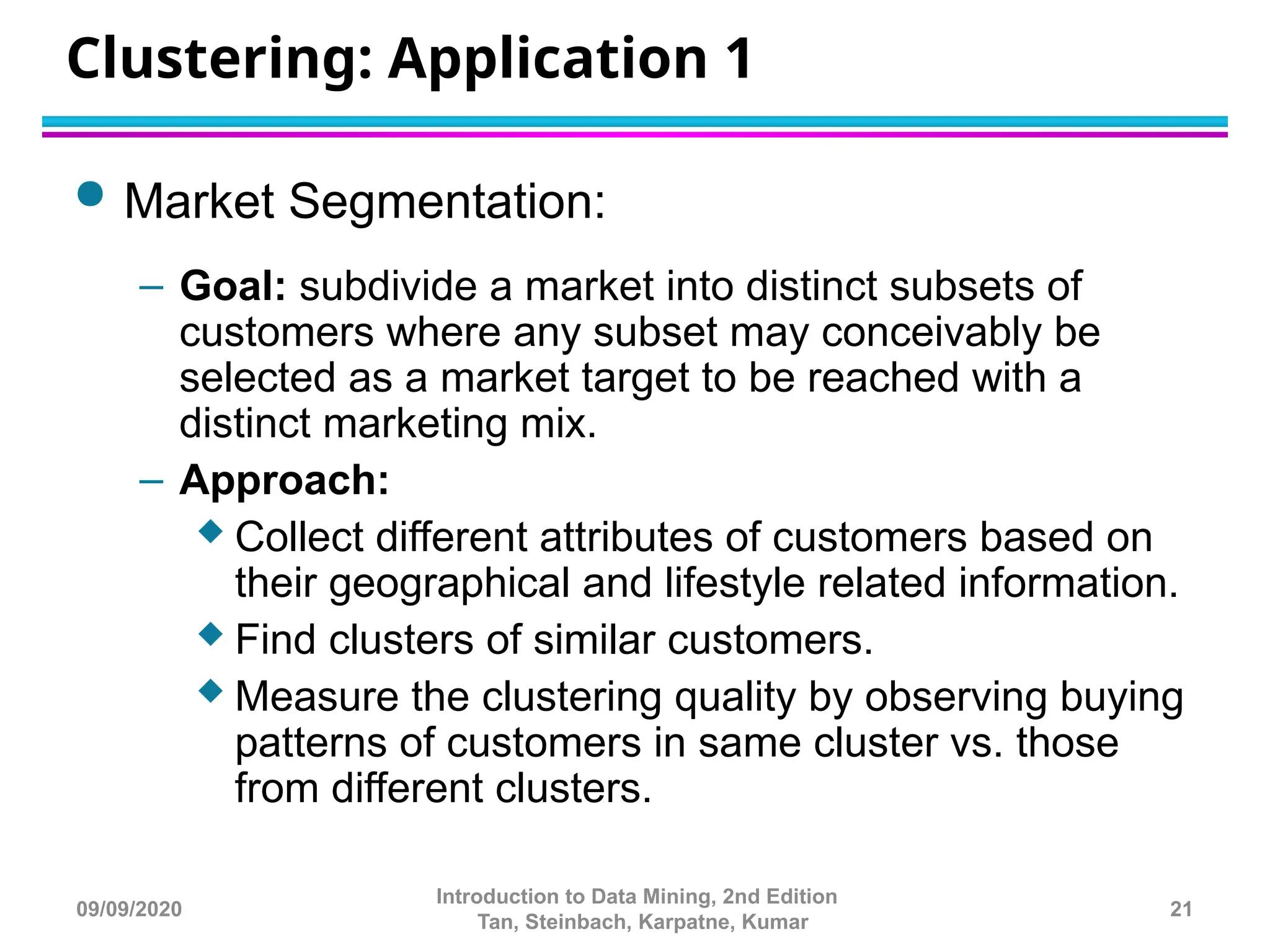 Clustering: Application 1
 Market Segmentation:
– Goal: subdivide a market into distinct subsets of
customers where any subset may conceivably be
selected as a market target to be reached with a
distinct marketing mix.
– Approach:
 Collect different attributes of customers based on
their geographical and lifestyle related information.
 Find clusters of similar customers.
 Measure the clustering quality by observing buying
patterns of customers in same cluster vs. those
from different clusters.
21
Introduction to Data Mining, 2nd Edition
Tan, Steinbach, Karpatne, Kumar
09/09/2020
 