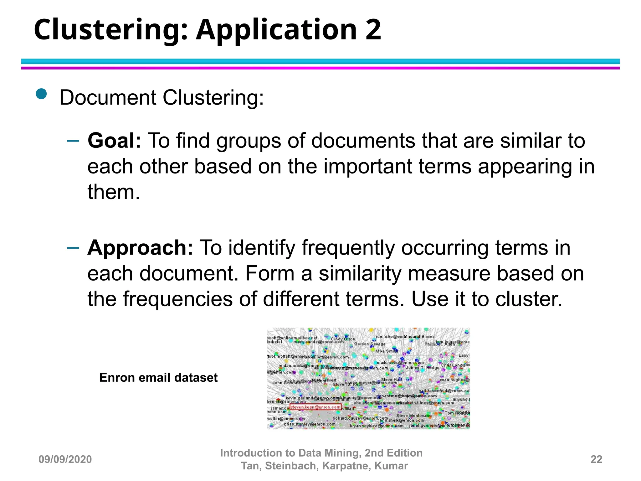 Clustering: Application 2
 Document Clustering:
– Goal: To find groups of documents that are similar to
each other based on the important terms appearing in
them.
– Approach: To identify frequently occurring terms in
each document. Form a similarity measure based on
the frequencies of different terms. Use it to cluster.
22
Introduction to Data Mining, 2nd Edition
Tan, Steinbach, Karpatne, Kumar
Enron email dataset
09/09/2020
 