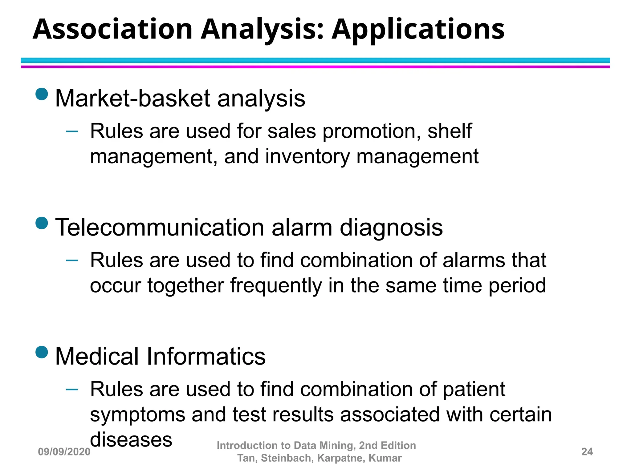 Association Analysis: Applications
 Market-basket analysis
– Rules are used for sales promotion, shelf
management, and inventory management
 Telecommunication alarm diagnosis
– Rules are used to find combination of alarms that
occur together frequently in the same time period
 Medical Informatics
– Rules are used to find combination of patient
symptoms and test results associated with certain
diseases 24
Introduction to Data Mining, 2nd Edition
Tan, Steinbach, Karpatne, Kumar
09/09/2020
 