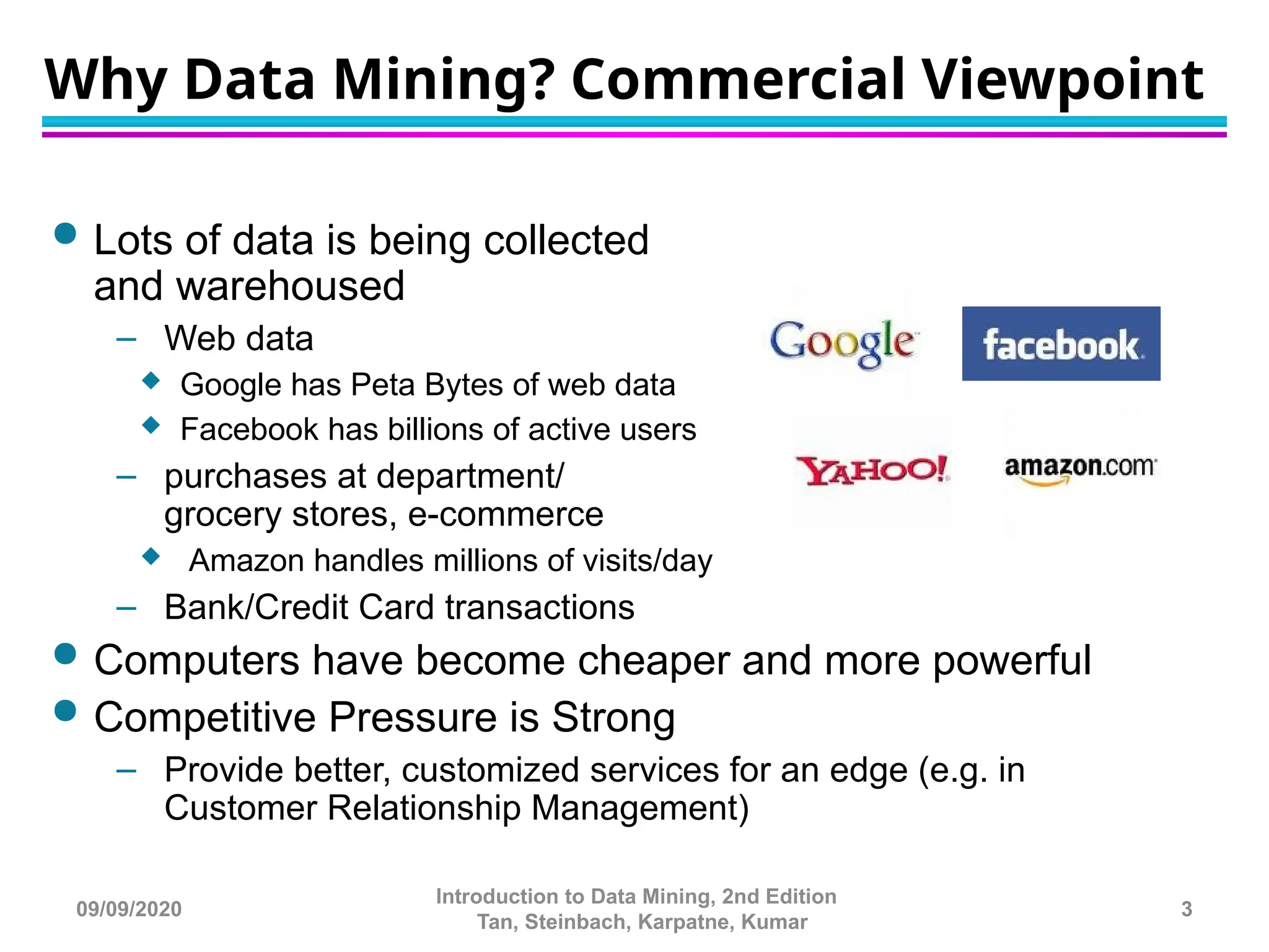 Why Data Mining? Commercial Viewpoint
 Lots of data is being collected
and warehoused
– Web data
 Google has Peta Bytes of web data
 Facebook has billions of active users
– purchases at department/
grocery stores, e-commerce
 Amazon handles millions of visits/day
– Bank/Credit Card transactions
 Computers have become cheaper and more powerful
 Competitive Pressure is Strong
– Provide better, customized services for an edge (e.g. in
Customer Relationship Management)
09/09/2020
Introduction to Data Mining, 2nd Edition
Tan, Steinbach, Karpatne, Kumar
3
 