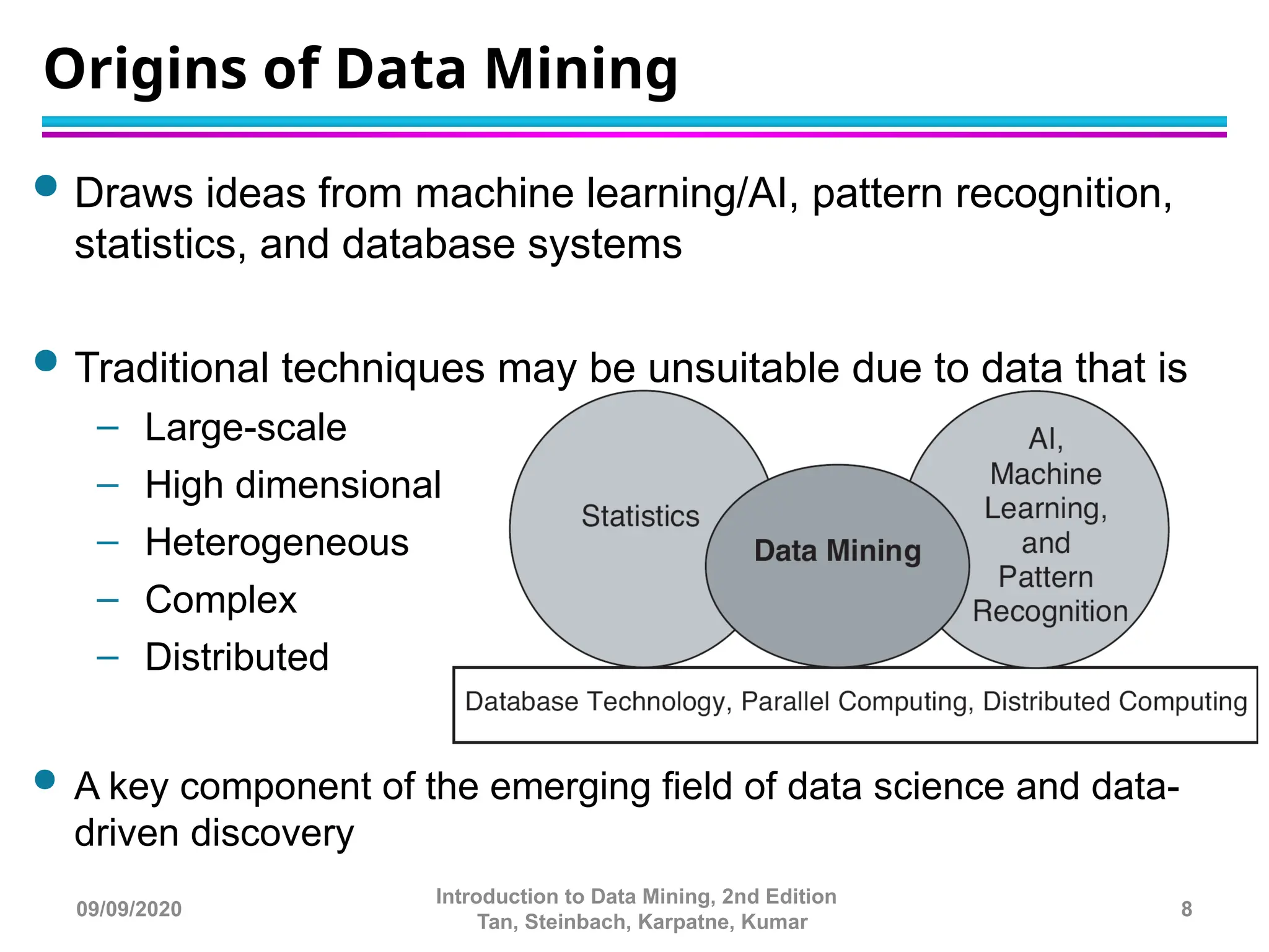  Draws ideas from machine learning/AI, pattern recognition,
statistics, and database systems
 Traditional techniques may be unsuitable due to data that is
– Large-scale
– High dimensional
– Heterogeneous
– Complex
– Distributed
 A key component of the emerging field of data science and data-
driven discovery
Origins of Data Mining
8
Introduction to Data Mining, 2nd Edition
Tan, Steinbach, Karpatne, Kumar
09/09/2020
 