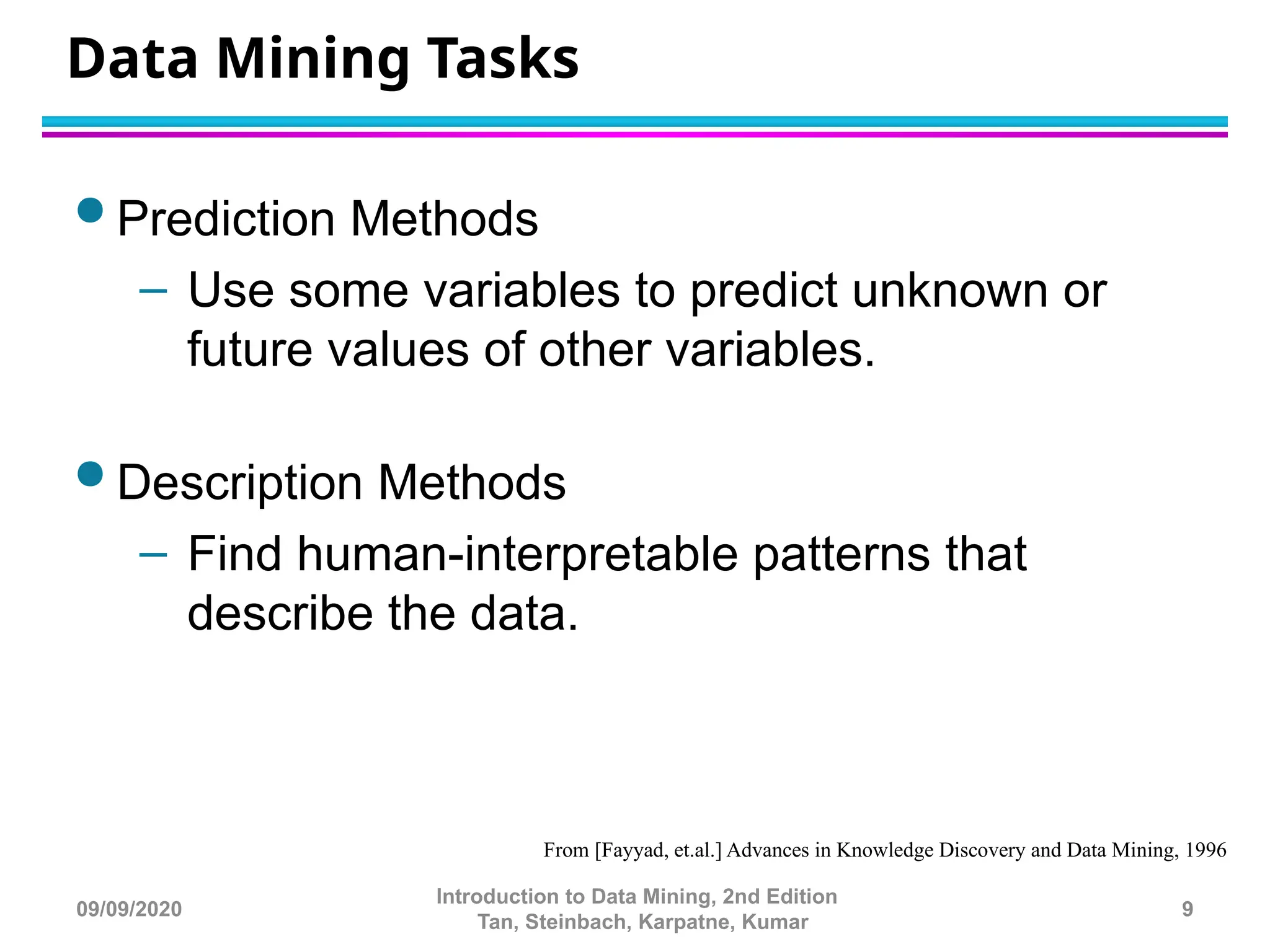 Data Mining Tasks
 Prediction Methods
– Use some variables to predict unknown or
future values of other variables.
 Description Methods
– Find human-interpretable patterns that
describe the data.
From [Fayyad, et.al.] Advances in Knowledge Discovery and Data Mining, 1996
9
Introduction to Data Mining, 2nd Edition
Tan, Steinbach, Karpatne, Kumar
09/09/2020
 