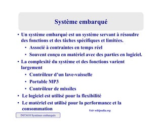 Système embarquéSystème embarquéSystème embarquéSystème embarqué
• Un système embarqué est un système servant à résoudre
d f i d â h é ifi li i édes fonctions et des tâches spécifiques et limitées.
• Associé à contraintes en temps réel
• Souvent conçu en matériel avec des parties en logiciel• Souvent conçu en matériel avec des parties en logiciel.
• La complexité du système et des fonctions varient
largement
• Contrôleur d’un lave-vaisselle
• Portable MP3
• Contrôleur de missiles
• Le logiciel est utilisé pour la flexibilité
L té i l t tili é l f t l
INF3610 Systèmes embarqués
• Le matériel est utilisé pour la performance et la
consommation Voir wikipedia.org
 