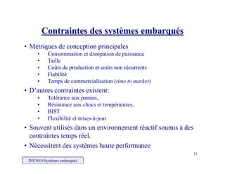 Contraintes des systèmes embarqués
• Métriques de conception principales
• Consommation et dissipation de puissance
Contraintes des systèmes embarqués
• Consommation et dissipation de puissance
• Taille
• Coûts de production et coûts non récurrents
• FiabilitéFiabilité
• Temps de commercialisation (time to market)
• D’autres contraintes existent:
• Tolérance aux pannes• Tolérance aux pannes,
• Résistance aux chocs et températures,
• BIST
• Flexibilité et mises-à-jourFlexibilité et mises à jour
• Souvent utilisés dans un environnement réactif soumis à des
contraintes temps réel.
INF3610 Systèmes embarqués
11
• Nécessitent des systèmes haute performance
 