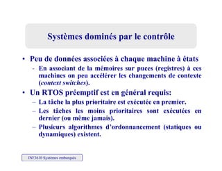 Systèmes dominés par le contrôleSystèmes dominés par le contrôle
• Peu de données associées à chaque machine à états
- En associant de la mémoires sur puces (registres) à ces
machines on peu accélérer les changements de contextemachines on peu accélérer les changements de contexte
(context switches).
• Un RTOS préemptif est en général requis:p p g q
– La tâche la plus prioritaire est exécutée en premier.
– Les tâches les moins prioritaires sont exécutées en
dernier (ou même jamais)dernier (ou même jamais).
– Plusieurs algorithmes d’ordonnancement (statiques ou
dynamiques) existent.
INF3610 Systèmes embarqués
 