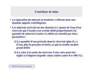 Contrôleur de mineContrôleur de mine
• La séparation du minerai en boulettes s’effectue dans une
hi lé t ifmachine appelée centrifugeuse.
• Les minerais arrivent sur des chariots et y ajoute de l’eau d’un
réservoir qui s’écoule à un certain débit proportionnel à laése vo qu s écou e à u ce ta déb t p opo t o e à a
quantité de minerai à traiter. Le débit est contrôlé par deux
paramètres :
1) La quantité d’eau présente dans le réservoir (plus il y a
d’eau, plus la pression est forte, ce qui en résulte un plus
grand débit)
2) La valve à la sortie du réservoir. Cette valve peut être
réglée à n’importe laquelle valeur entière entre 0 et 100 (%).
INF3610 Systèmes embarqués
 