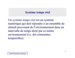 Système temps réelSystème temps réel
Un système temps réel est un système
numérique qui doit répondre à un ensemble de
stimuli provenant de l’environnement dans un
intervalle de temps dicté par ce même
environnement (i.e. des contraintes
temporelles).
INF3610 Systèmes embarqués
3
 