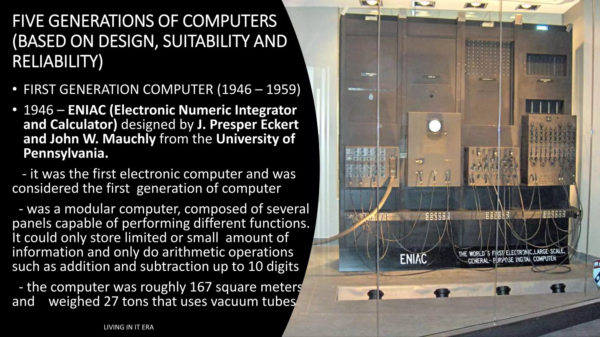 FIVE GENERATIONS OF COMPUTERS
(BASED ON DESIGN, SUITABILITY AND
RELIABILITY)
• FIRST GENERATION COMPUTER (1946 – 1959)
• 1946 – ENIAC (Electronic Numeric Integrator
and Calculator) designed by J. Presper Eckert
and John W. Mauchly from the University of
Pennsylvania.
- it was the first electronic computer and was
considered the first generation of computer
- was a modular computer, composed of several
panels capable of performing different functions.
It could only store limited or small amount of
information and only do arithmetic operations
such as addition and subtraction up to 10 digits
- the computer was roughly 167 square meters
and weighed 27 tons that uses vacuum tubes.
LIVING IN IT ERA
 