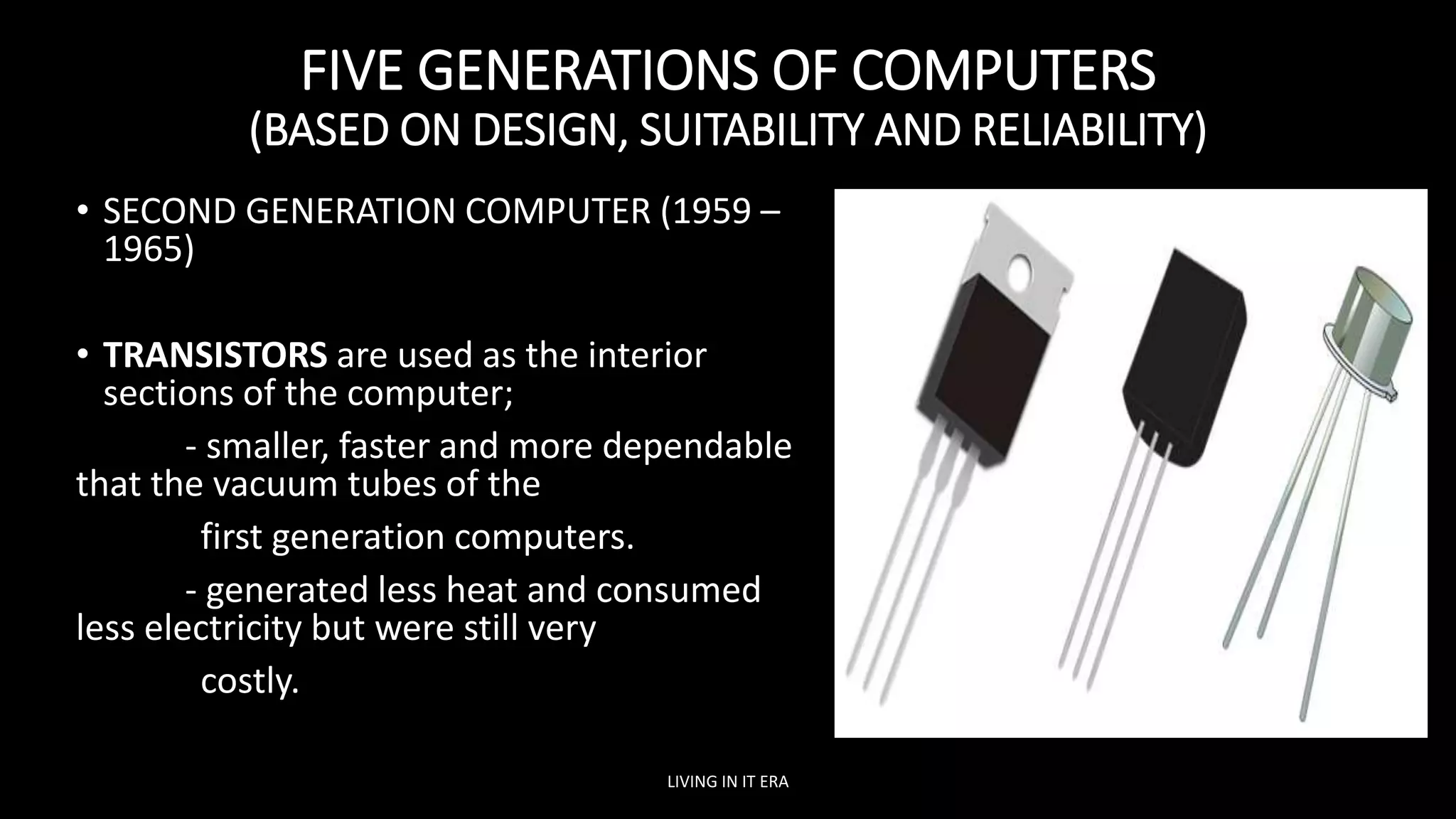 FIVE GENERATIONS OF COMPUTERS
(BASED ON DESIGN, SUITABILITY AND RELIABILITY)
• SECOND GENERATION COMPUTER (1959 –
1965)
• TRANSISTORS are used as the interior
sections of the computer;
- smaller, faster and more dependable
that the vacuum tubes of the
first generation computers.
- generated less heat and consumed
less electricity but were still very
costly.
LIVING IN IT ERA
 