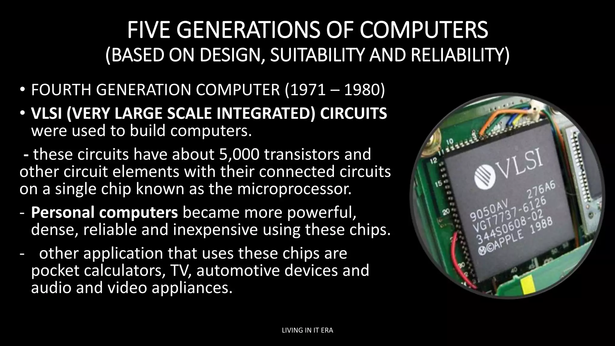 FIVE GENERATIONS OF COMPUTERS
(BASED ON DESIGN, SUITABILITY AND RELIABILITY)
• FOURTH GENERATION COMPUTER (1971 – 1980)
• VLSI (VERY LARGE SCALE INTEGRATED) CIRCUITS
were used to build computers.
- these circuits have about 5,000 transistors and
other circuit elements with their connected circuits
on a single chip known as the microprocessor.
- Personal computers became more powerful,
dense, reliable and inexpensive using these chips.
- other application that uses these chips are
pocket calculators, TV, automotive devices and
audio and video appliances.
LIVING IN IT ERA
 