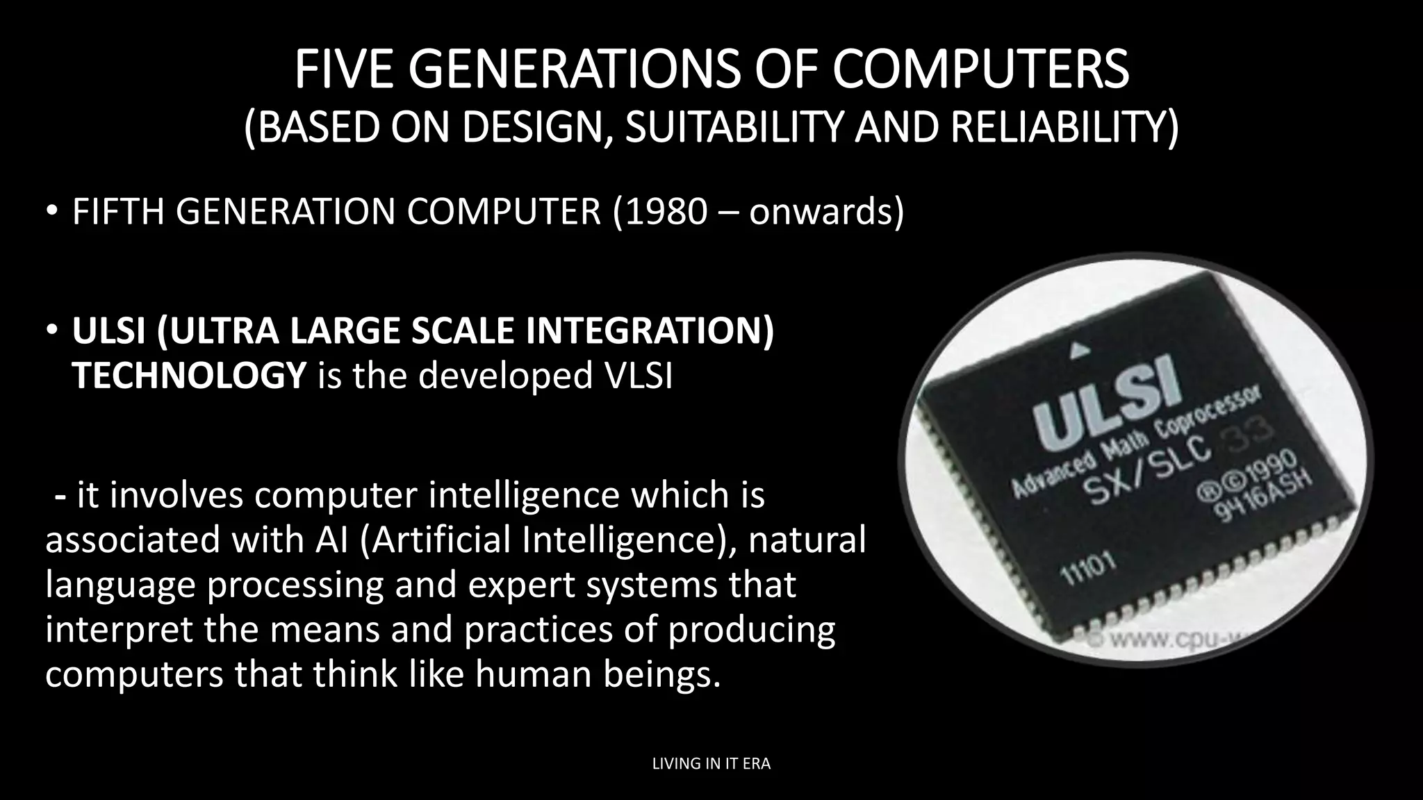 FIVE GENERATIONS OF COMPUTERS
(BASED ON DESIGN, SUITABILITY AND RELIABILITY)
• FIFTH GENERATION COMPUTER (1980 – onwards)
• ULSI (ULTRA LARGE SCALE INTEGRATION)
TECHNOLOGY is the developed VLSI
- it involves computer intelligence which is
associated with AI (Artificial Intelligence), natural
language processing and expert systems that
interpret the means and practices of producing
computers that think like human beings.
LIVING IN IT ERA
 