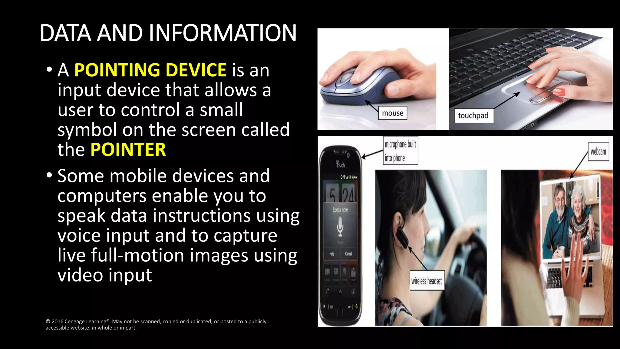 DATA AND INFORMATION
• A POINTING DEVICE is an
input device that allows a
user to control a small
symbol on the screen called
the POINTER
• Some mobile devices and
computers enable you to
speak data instructions using
voice input and to capture
live full-motion images using
video input
 