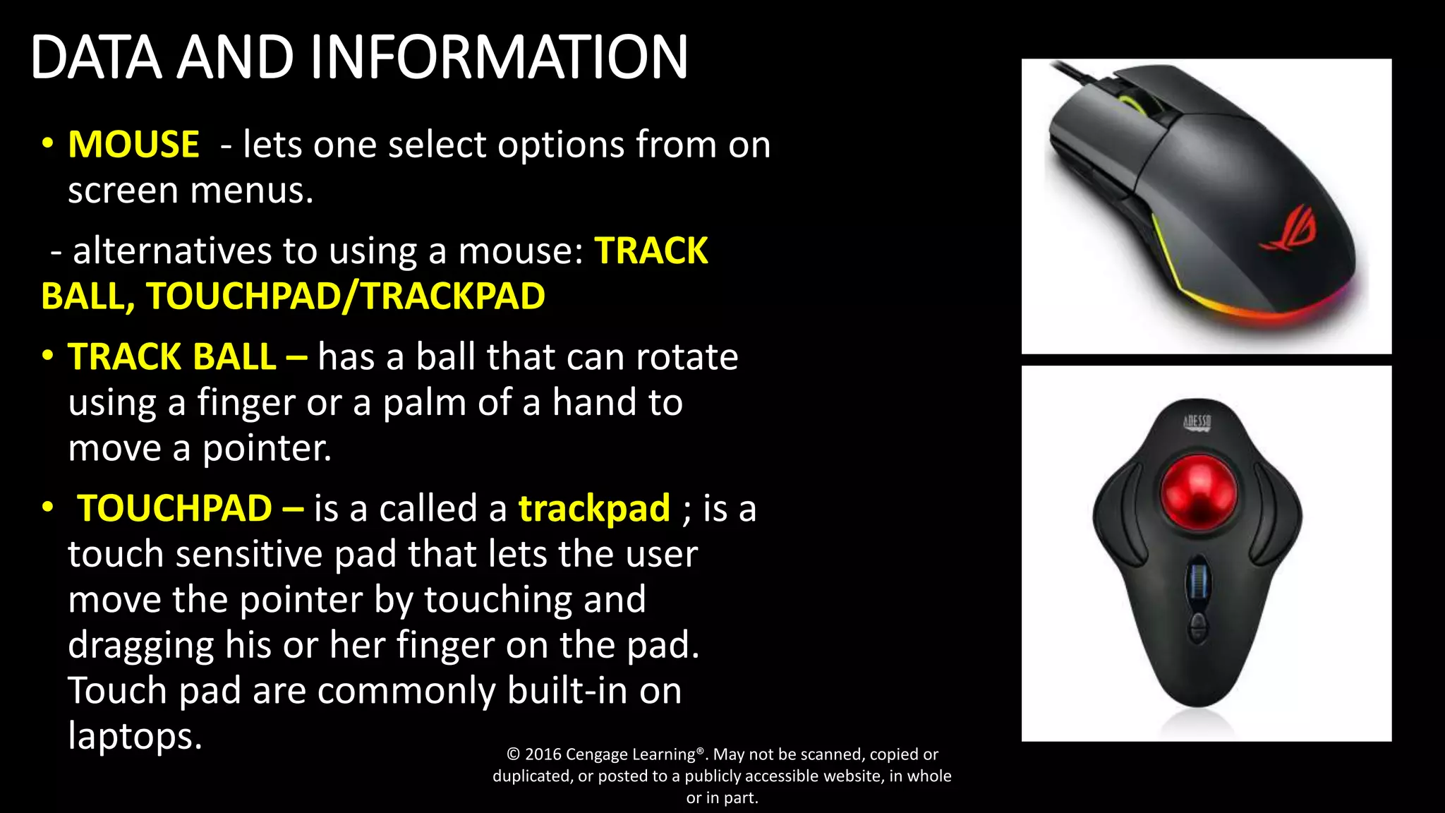 DATA AND INFORMATION
• MOUSE - lets one select options from on
screen menus.
- alternatives to using a mouse: TRACK
BALL, TOUCHPAD/TRACKPAD
• TRACK BALL – has a ball that can rotate
using a finger or a palm of a hand to
move a pointer.
• TOUCHPAD – is a called a trackpad ; is a
touch sensitive pad that lets the user
move the pointer by touching and
dragging his or her finger on the pad.
Touch pad are commonly built-in on
laptops. © 2016 Cengage Learning®. May not be scanned, copied or
duplicated, or posted to a publicly accessible website, in whole
or in part.
 