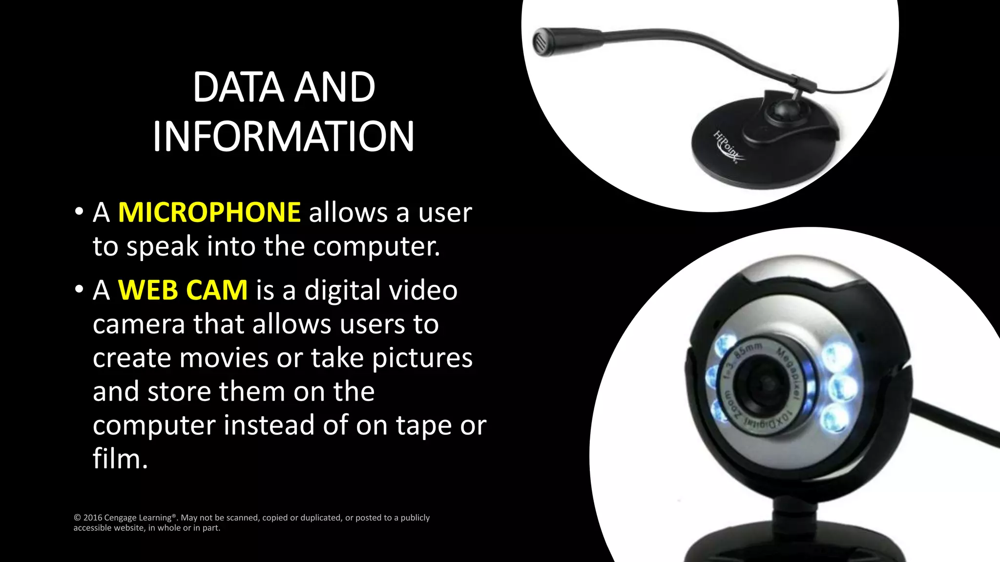 DATA AND
INFORMATION
• A MICROPHONE allows a user
to speak into the computer.
• A WEB CAM is a digital video
camera that allows users to
create movies or take pictures
and store them on the
computer instead of on tape or
film.
 