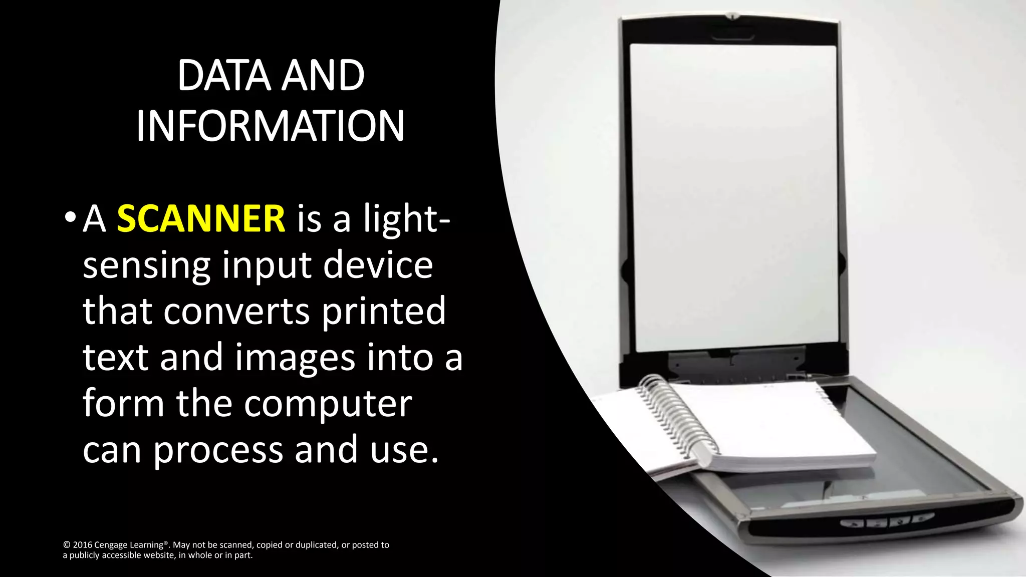 DATA AND
INFORMATION
•A SCANNER is a light-
sensing input device
that converts printed
text and images into a
form the computer
can process and use.
© 2016 Cengage Learning®. May not be scanned, copied or duplicated, or posted to
a publicly accessible website, in whole or in part.
 
