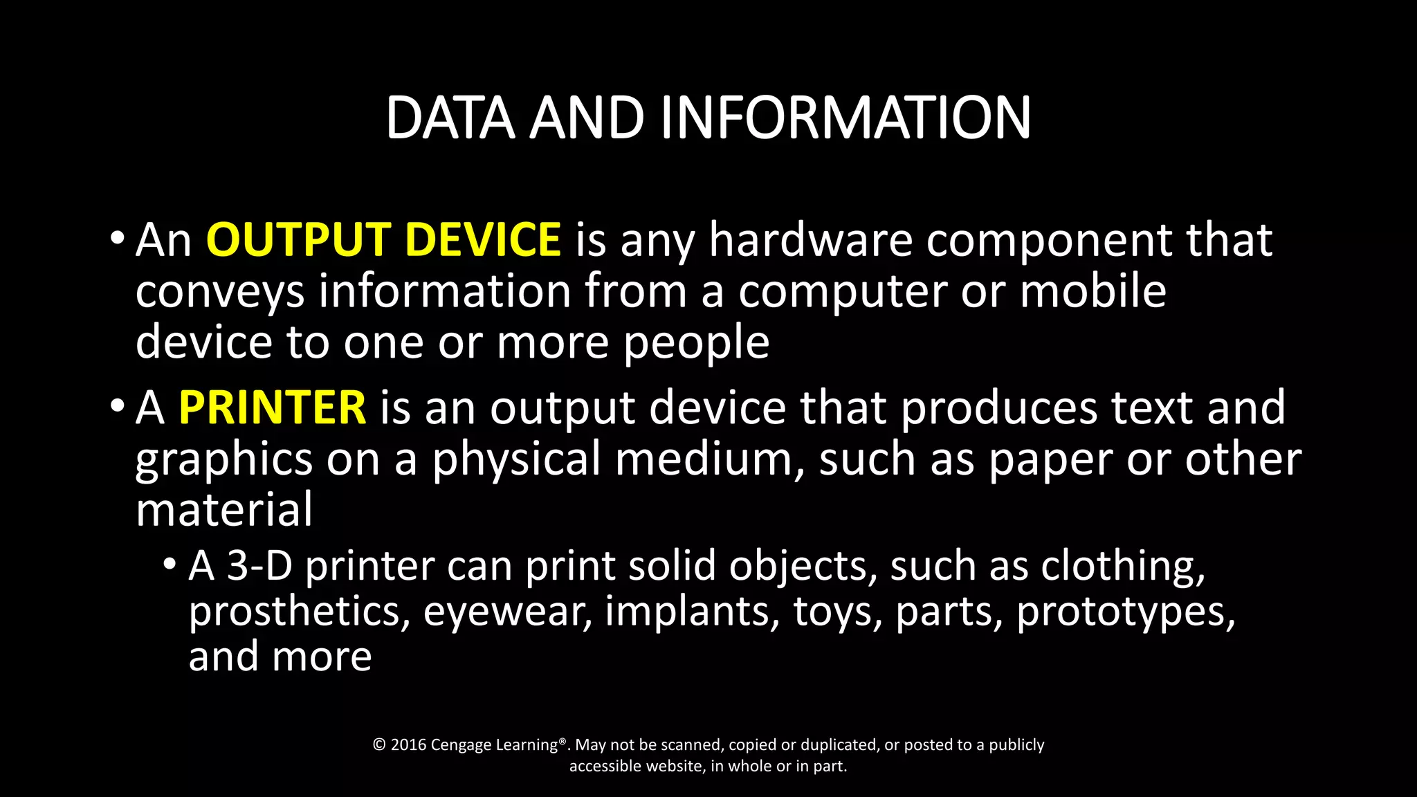 DATA AND INFORMATION
• An OUTPUT DEVICE is any hardware component that
conveys information from a computer or mobile
device to one or more people
• A PRINTER is an output device that produces text and
graphics on a physical medium, such as paper or other
material
• A 3-D printer can print solid objects, such as clothing,
prosthetics, eyewear, implants, toys, parts, prototypes,
and more
© 2016 Cengage Learning®. May not be scanned, copied or duplicated, or posted to a publicly
accessible website, in whole or in part.
 