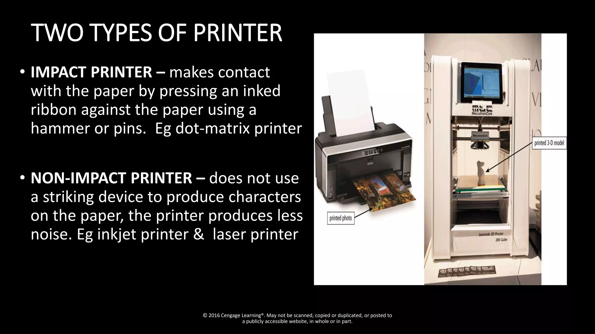 TWO TYPES OF PRINTER
• IMPACT PRINTER – makes contact
with the paper by pressing an inked
ribbon against the paper using a
hammer or pins. Eg dot-matrix printer
• NON-IMPACT PRINTER – does not use
a striking device to produce characters
on the paper, the printer produces less
noise. Eg inkjet printer & laser printer
© 2016 Cengage Learning®. May not be scanned, copied or duplicated, or posted to
a publicly accessible website, in whole or in part.
 