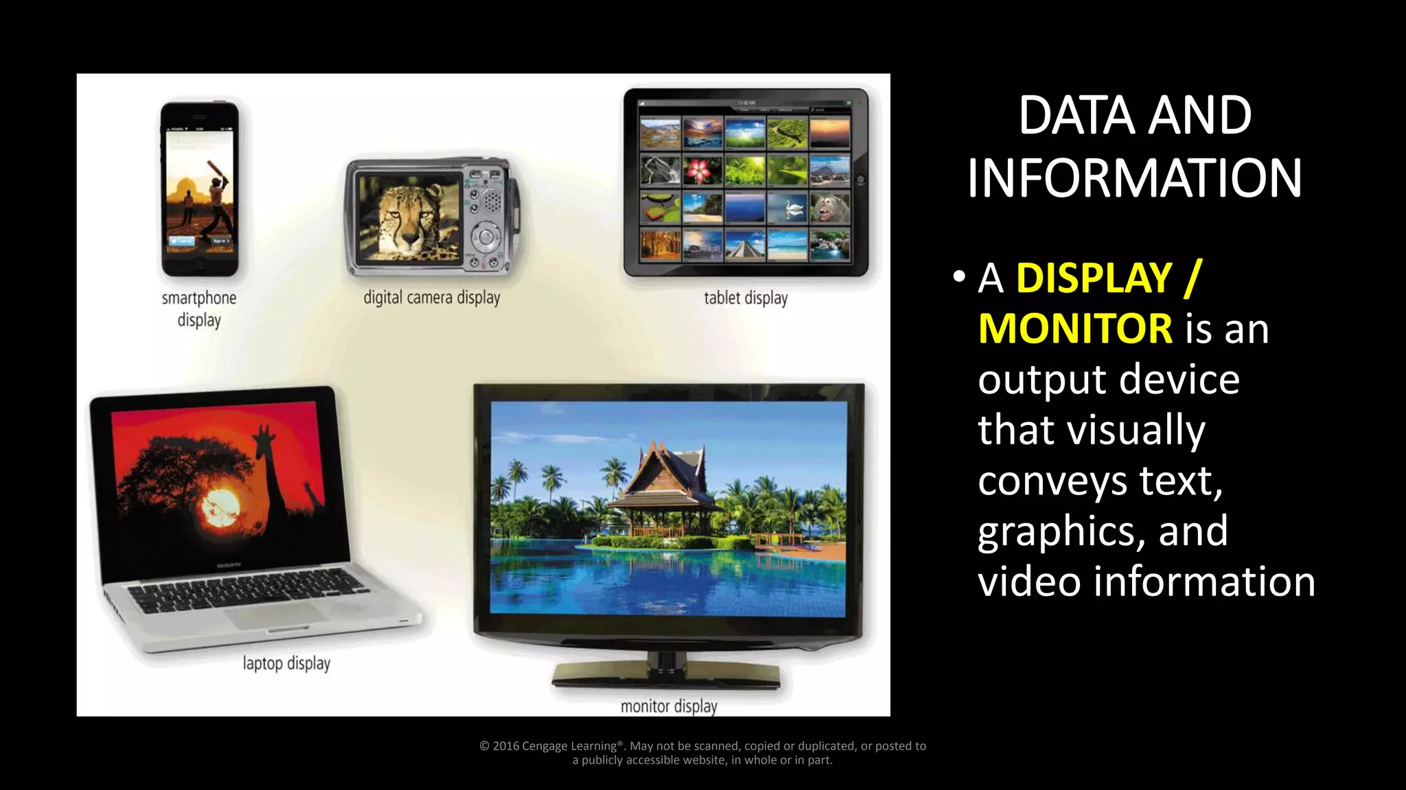 DATA AND
INFORMATION
• A DISPLAY /
MONITOR is an
output device
that visually
conveys text,
graphics, and
video information
© 2016 Cengage Learning®. May not be scanned, copied or duplicated, or posted to
a publicly accessible website, in whole or in part.
 