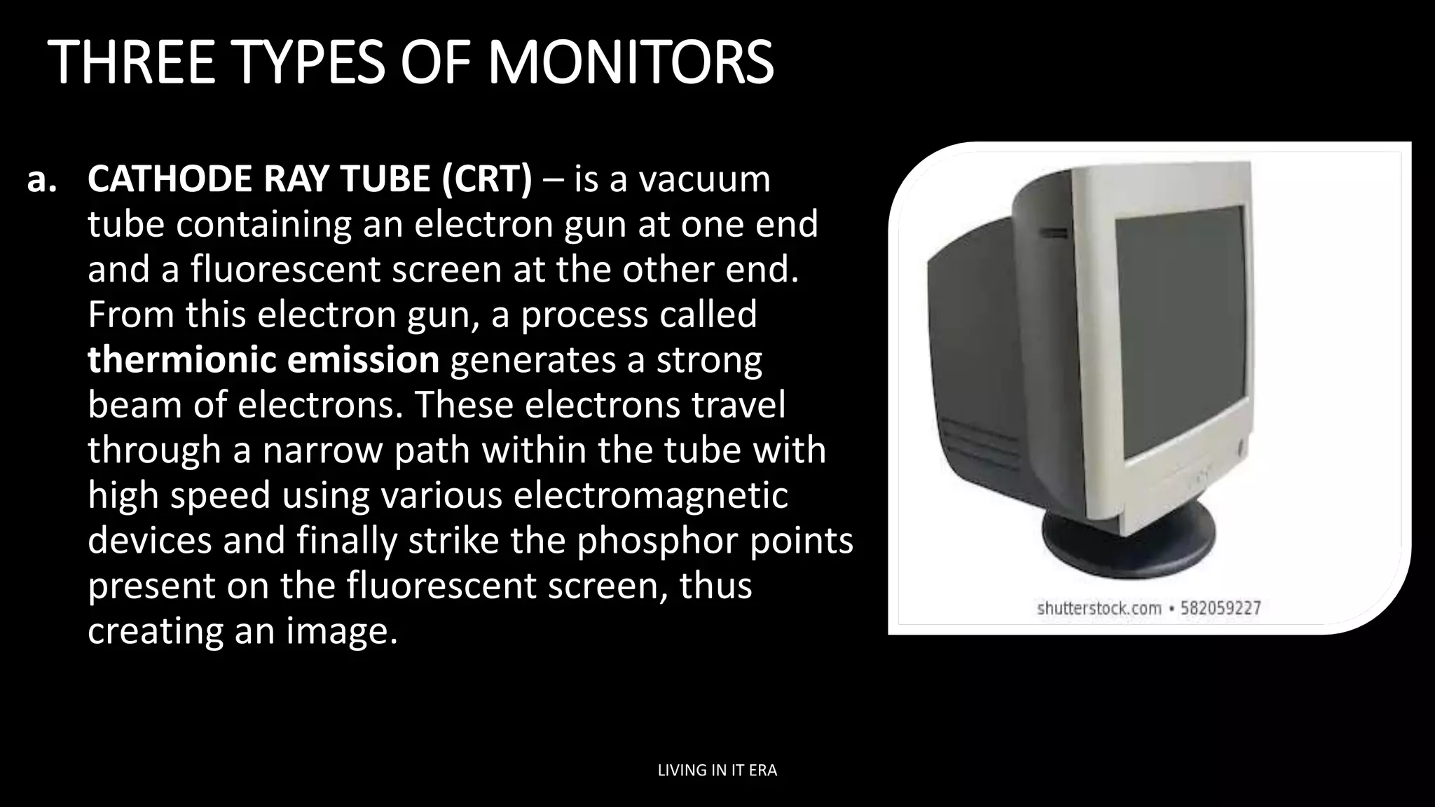 THREE TYPES OF MONITORS
a. CATHODE RAY TUBE (CRT) – is a vacuum
tube containing an electron gun at one end
and a fluorescent screen at the other end.
From this electron gun, a process called
thermionic emission generates a strong
beam of electrons. These electrons travel
through a narrow path within the tube with
high speed using various electromagnetic
devices and finally strike the phosphor points
present on the fluorescent screen, thus
creating an image.
LIVING IN IT ERA
 