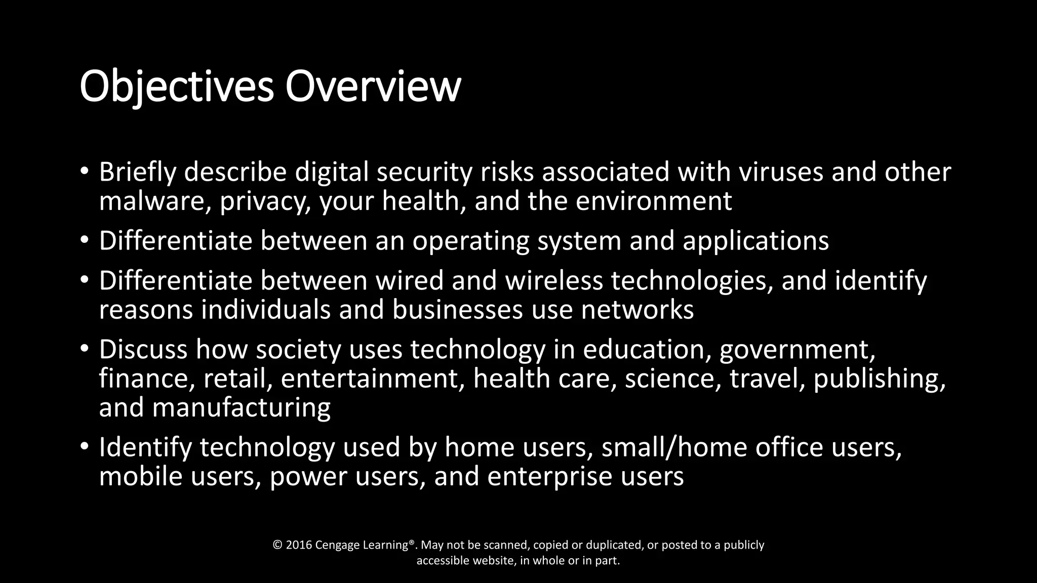 Objectives Overview
• Briefly describe digital security risks associated with viruses and other
malware, privacy, your health, and the environment
• Differentiate between an operating system and applications
• Differentiate between wired and wireless technologies, and identify
reasons individuals and businesses use networks
• Discuss how society uses technology in education, government,
finance, retail, entertainment, health care, science, travel, publishing,
and manufacturing
• Identify technology used by home users, small/home office users,
mobile users, power users, and enterprise users
© 2016 Cengage Learning®. May not be scanned, copied or duplicated, or posted to a publicly
accessible website, in whole or in part.
 
