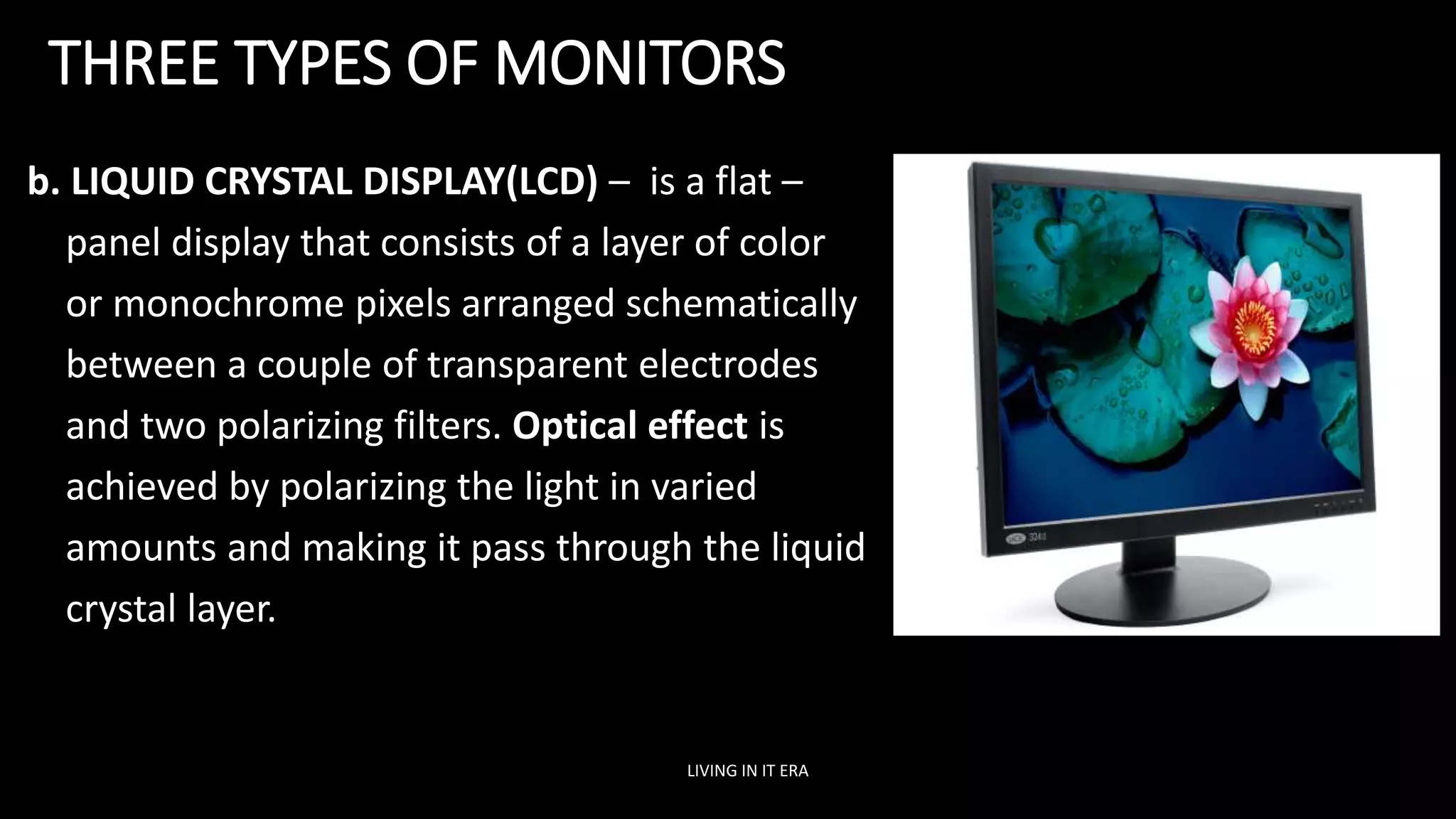 THREE TYPES OF MONITORS
b. LIQUID CRYSTAL DISPLAY(LCD) – is a flat –
panel display that consists of a layer of color
or monochrome pixels arranged schematically
between a couple of transparent electrodes
and two polarizing filters. Optical effect is
achieved by polarizing the light in varied
amounts and making it pass through the liquid
crystal layer.
LIVING IN IT ERA
 