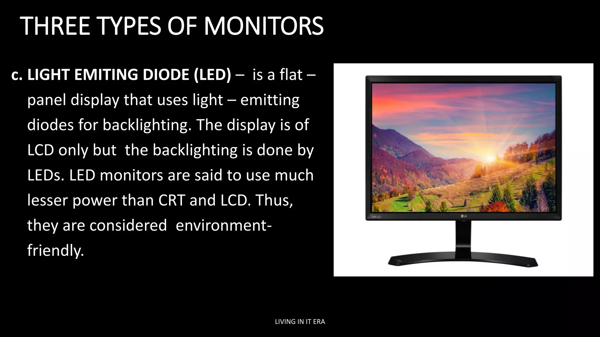 THREE TYPES OF MONITORS
c. LIGHT EMITING DIODE (LED) – is a flat –
panel display that uses light – emitting
diodes for backlighting. The display is of
LCD only but the backlighting is done by
LEDs. LED monitors are said to use much
lesser power than CRT and LCD. Thus,
they are considered environment-
friendly.
LIVING IN IT ERA
 