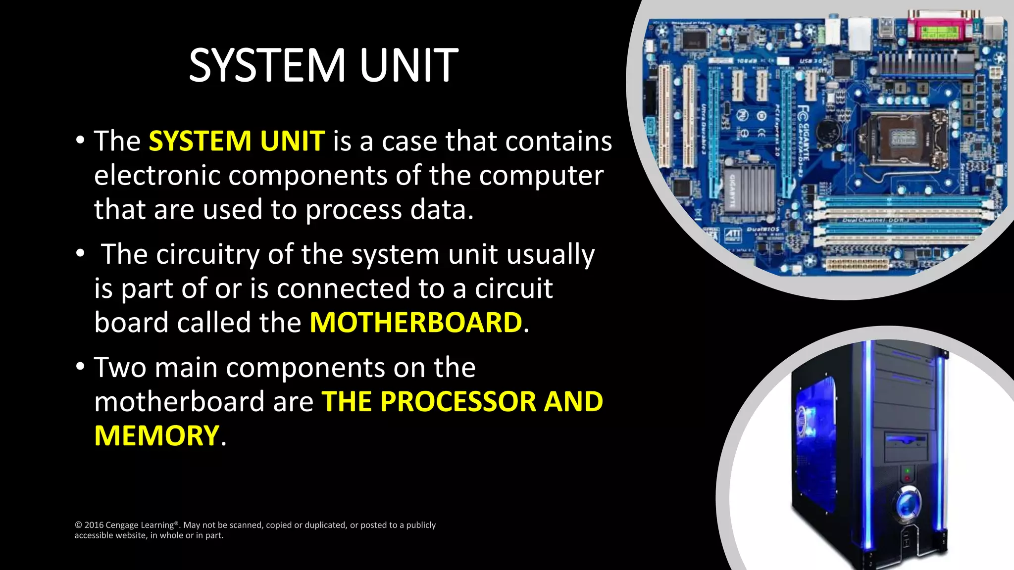SYSTEM UNIT
• The SYSTEM UNIT is a case that contains
electronic components of the computer
that are used to process data.
• The circuitry of the system unit usually
is part of or is connected to a circuit
board called the MOTHERBOARD.
• Two main components on the
motherboard are THE PROCESSOR AND
MEMORY.
 