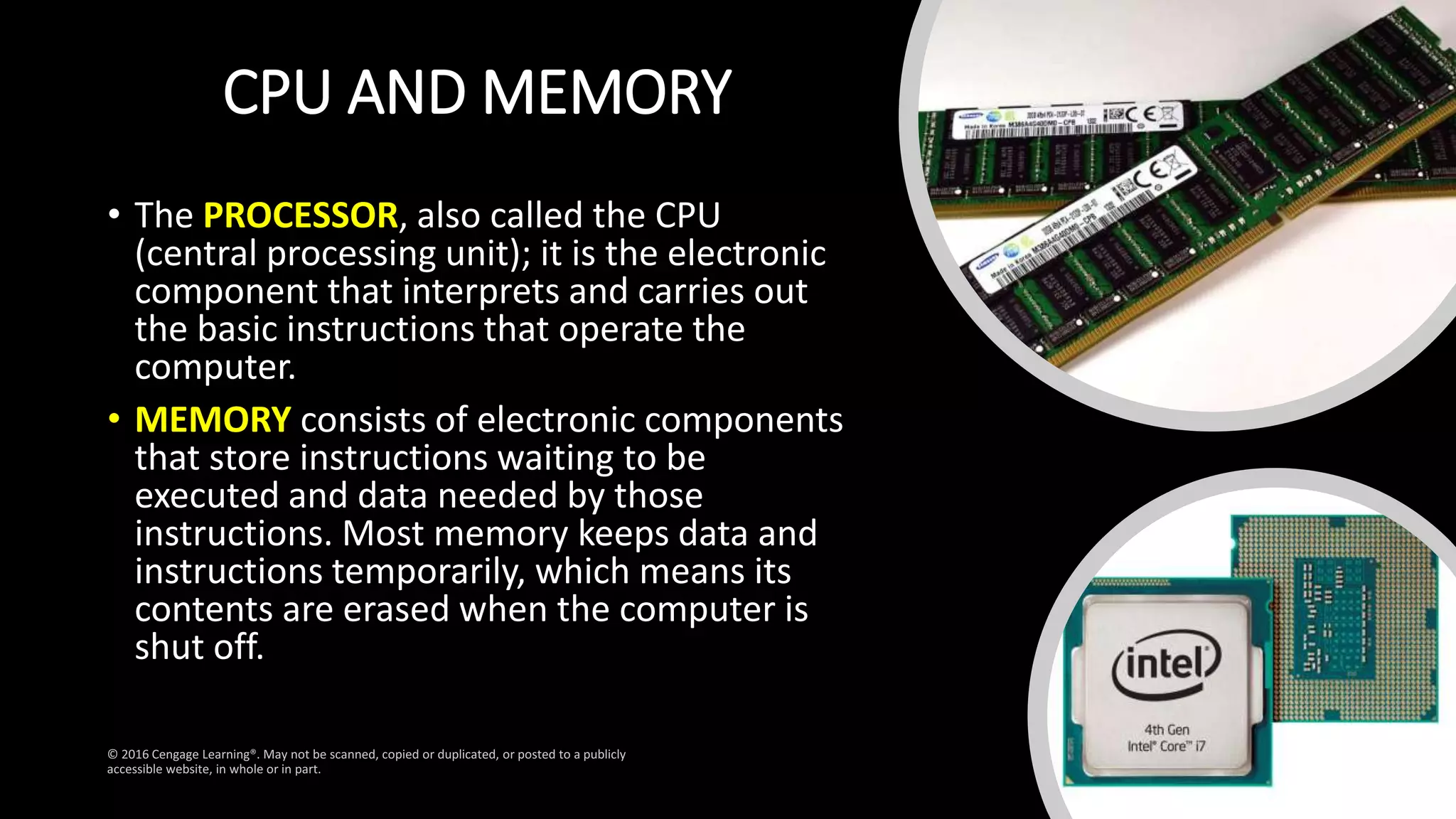 CPU AND MEMORY
• The PROCESSOR, also called the CPU
(central processing unit); it is the electronic
component that interprets and carries out
the basic instructions that operate the
computer.
• MEMORY consists of electronic components
that store instructions waiting to be
executed and data needed by those
instructions. Most memory keeps data and
instructions temporarily, which means its
contents are erased when the computer is
shut off.
 