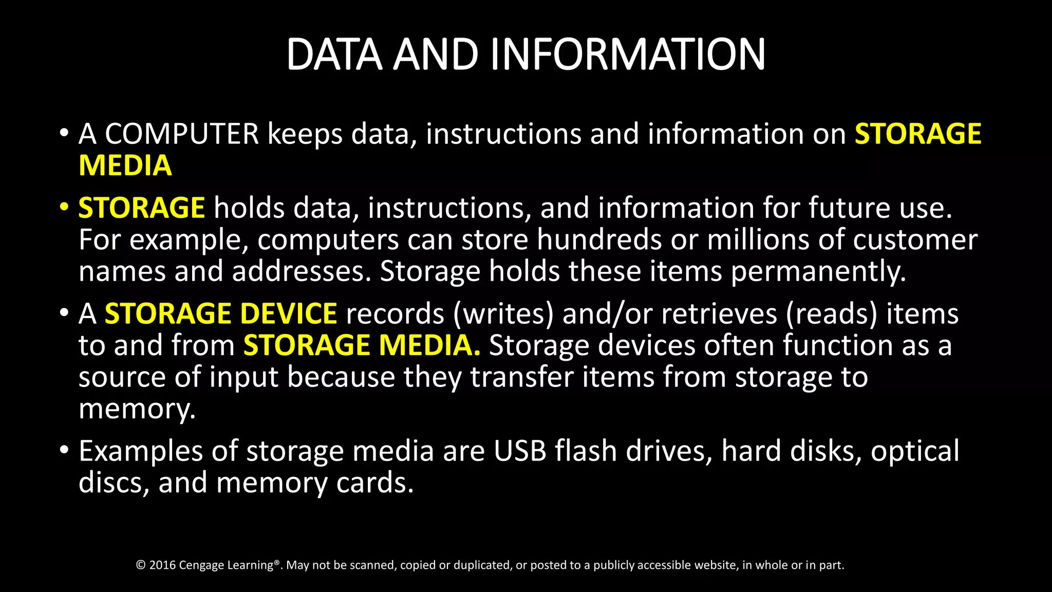 DATA AND INFORMATION
• A COMPUTER keeps data, instructions and information on STORAGE
MEDIA
• STORAGE holds data, instructions, and information for future use.
For example, computers can store hundreds or millions of customer
names and addresses. Storage holds these items permanently.
• A STORAGE DEVICE records (writes) and/or retrieves (reads) items
to and from STORAGE MEDIA. Storage devices often function as a
source of input because they transfer items from storage to
memory.
• Examples of storage media are USB flash drives, hard disks, optical
discs, and memory cards.
© 2016 Cengage Learning®. May not be scanned, copied or duplicated, or posted to a publicly accessible website, in whole or in part.
 