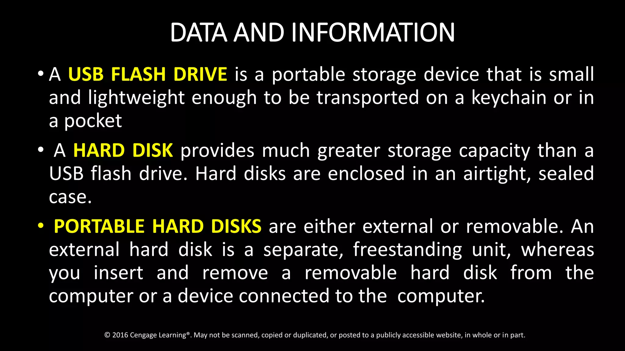 DATA AND INFORMATION
• A USB FLASH DRIVE is a portable storage device that is small
and lightweight enough to be transported on a keychain or in
a pocket
• A HARD DISK provides much greater storage capacity than a
USB flash drive. Hard disks are enclosed in an airtight, sealed
case.
• PORTABLE HARD DISKS are either external or removable. An
external hard disk is a separate, freestanding unit, whereas
you insert and remove a removable hard disk from the
computer or a device connected to the computer.
© 2016 Cengage Learning®. May not be scanned, copied or duplicated, or posted to a publicly accessible website, in whole or in part.
 