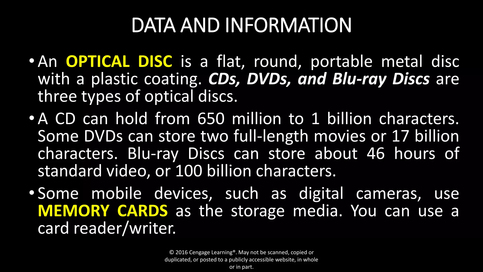 DATA AND INFORMATION
•An OPTICAL DISC is a flat, round, portable metal disc
with a plastic coating. CDs, DVDs, and Blu-ray Discs are
three types of optical discs.
•A CD can hold from 650 million to 1 billion characters.
Some DVDs can store two full-length movies or 17 billion
characters. Blu-ray Discs can store about 46 hours of
standard video, or 100 billion characters.
•Some mobile devices, such as digital cameras, use
MEMORY CARDS as the storage media. You can use a
card reader/writer.
© 2016 Cengage Learning®. May not be scanned, copied or
duplicated, or posted to a publicly accessible website, in whole
or in part.
 
