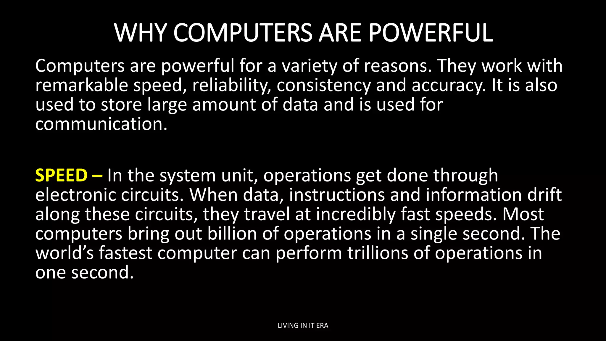 WHY COMPUTERS ARE POWERFUL
Computers are powerful for a variety of reasons. They work with
remarkable speed, reliability, consistency and accuracy. It is also
used to store large amount of data and is used for
communication.
SPEED – In the system unit, operations get done through
electronic circuits. When data, instructions and information drift
along these circuits, they travel at incredibly fast speeds. Most
computers bring out billion of operations in a single second. The
world’s fastest computer can perform trillions of operations in
one second.
LIVING IN IT ERA
 