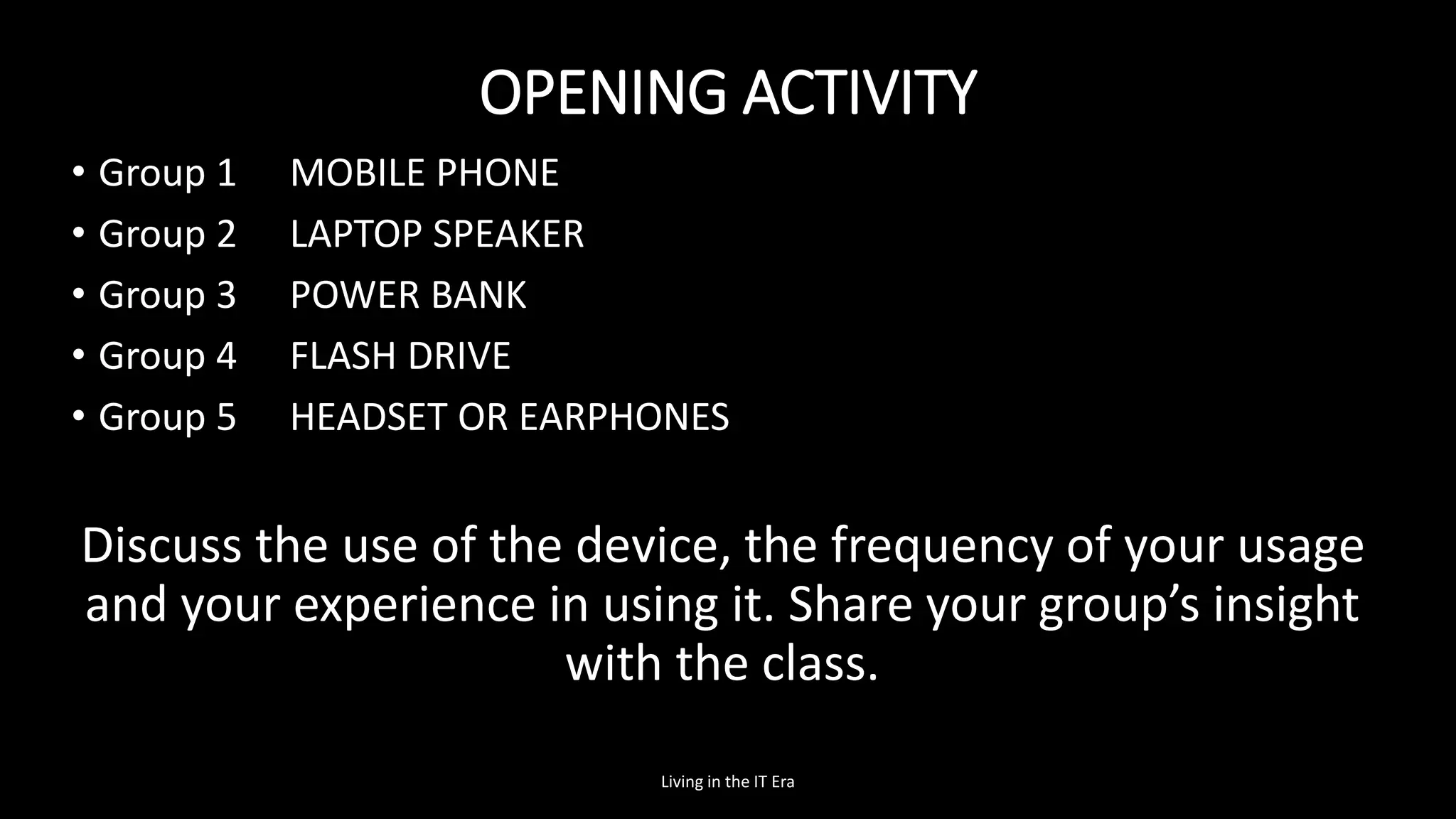 OPENING ACTIVITY
• Group 1 MOBILE PHONE
• Group 2 LAPTOP SPEAKER
• Group 3 POWER BANK
• Group 4 FLASH DRIVE
• Group 5 HEADSET OR EARPHONES
Discuss the use of the device, the frequency of your usage
and your experience in using it. Share your group’s insight
with the class.
Living in the IT Era
 