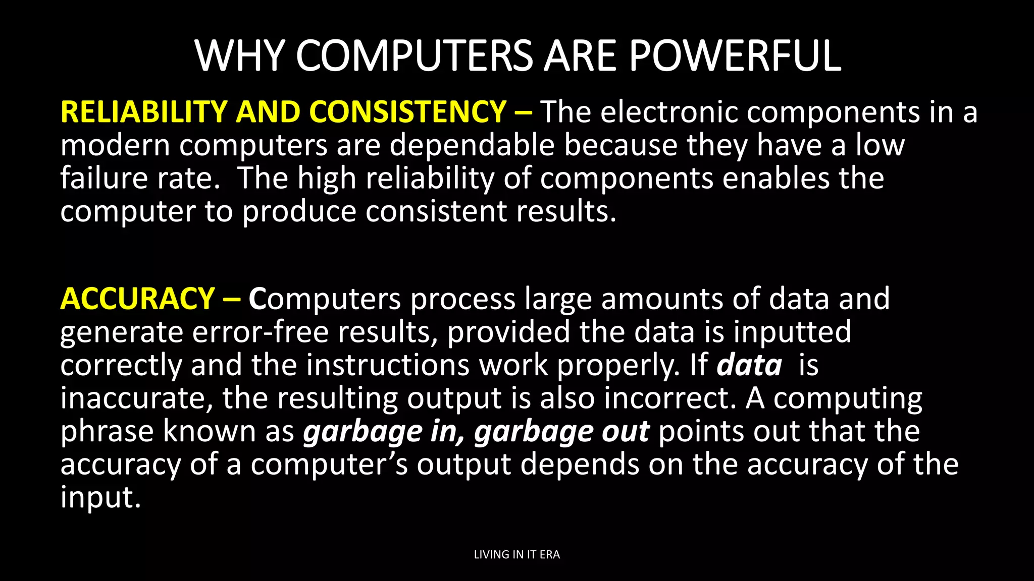WHY COMPUTERS ARE POWERFUL
RELIABILITY AND CONSISTENCY – The electronic components in a
modern computers are dependable because they have a low
failure rate. The high reliability of components enables the
computer to produce consistent results.
ACCURACY – Computers process large amounts of data and
generate error-free results, provided the data is inputted
correctly and the instructions work properly. If data is
inaccurate, the resulting output is also incorrect. A computing
phrase known as garbage in, garbage out points out that the
accuracy of a computer’s output depends on the accuracy of the
input.
LIVING IN IT ERA
 