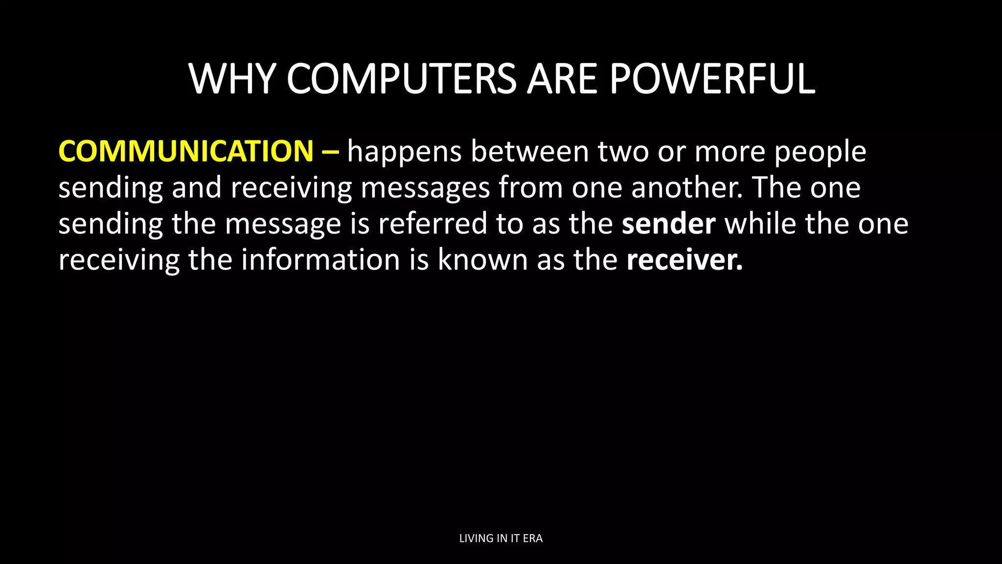 WHY COMPUTERS ARE POWERFUL
COMMUNICATION – happens between two or more people
sending and receiving messages from one another. The one
sending the message is referred to as the sender while the one
receiving the information is known as the receiver.
LIVING IN IT ERA
 