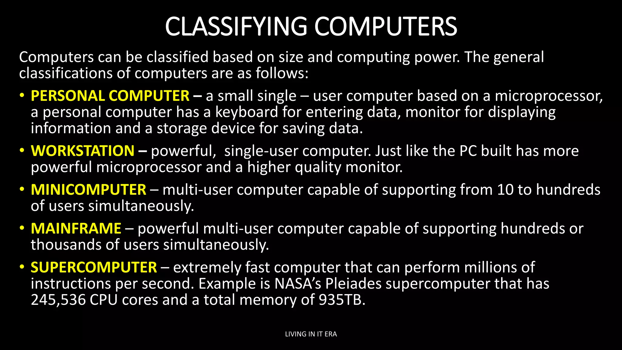 CLASSIFYING COMPUTERS
Computers can be classified based on size and computing power. The general
classifications of computers are as follows:
• PERSONAL COMPUTER – a small single – user computer based on a microprocessor,
a personal computer has a keyboard for entering data, monitor for displaying
information and a storage device for saving data.
• WORKSTATION – powerful, single-user computer. Just like the PC built has more
powerful microprocessor and a higher quality monitor.
• MINICOMPUTER – multi-user computer capable of supporting from 10 to hundreds
of users simultaneously.
• MAINFRAME – powerful multi-user computer capable of supporting hundreds or
thousands of users simultaneously.
• SUPERCOMPUTER – extremely fast computer that can perform millions of
instructions per second. Example is NASA’s Pleiades supercomputer that has
245,536 CPU cores and a total memory of 935TB.
LIVING IN IT ERA
 