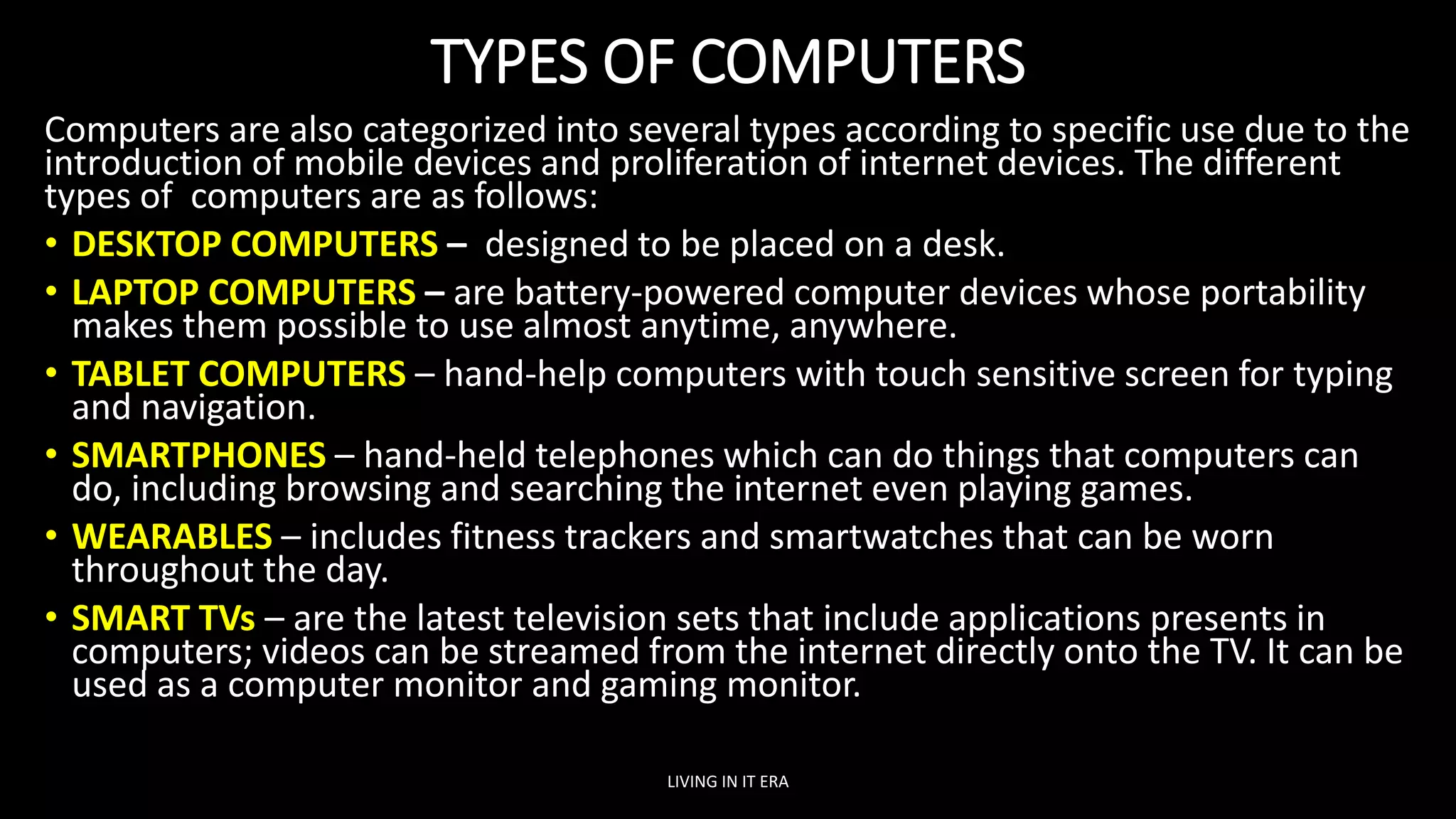 TYPES OF COMPUTERS
Computers are also categorized into several types according to specific use due to the
introduction of mobile devices and proliferation of internet devices. The different
types of computers are as follows:
• DESKTOP COMPUTERS – designed to be placed on a desk.
• LAPTOP COMPUTERS – are battery-powered computer devices whose portability
makes them possible to use almost anytime, anywhere.
• TABLET COMPUTERS – hand-help computers with touch sensitive screen for typing
and navigation.
• SMARTPHONES – hand-held telephones which can do things that computers can
do, including browsing and searching the internet even playing games.
• WEARABLES – includes fitness trackers and smartwatches that can be worn
throughout the day.
• SMART TVs – are the latest television sets that include applications presents in
computers; videos can be streamed from the internet directly onto the TV. It can be
used as a computer monitor and gaming monitor.
LIVING IN IT ERA
 